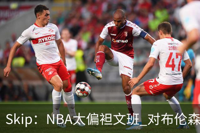 Skip：NBA太偏袒文班 对布伦森做出扎扎垫伦纳德脚的动作却没被吹